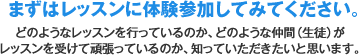 まずはレッスンに体験参加してみてください。どのようなレッスンを行っているのか、どのような仲間（生徒）がレッスンを受けて頑張っているのか、知っていただきたいと思います。