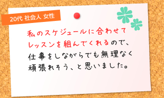 スケジュールに合わせてレッスンを組んでくれるので、仕事をしながらでも無理なく頑張れそう、と思いました。