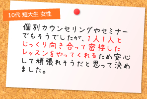 1人1人とじっくり向き合って密接したレッスンをやってくれるため安心して頑張れそうだと思って決めました。