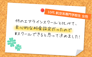 他のエアラインスクールと比べて、良心的な料金設定だったのでWスクールできると思って決めました!