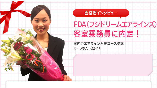 FDA(フジドリームエアラインズ) 客室乗務員に内定!
国内系エアライン対策コース受講 K・Sさん(既卒)