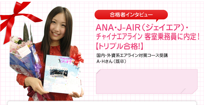 ANA(全日空)・J-AIR(ジェイエア)・チャイナエアライン 客室乗務員に内定!国内・外資系エアライン対策コース受講 A・Hさん(既卒)