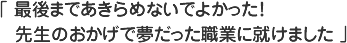 最後まであきらめないでよかった！先生のおかげで夢だった職業に就けました