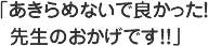 あきらめないで良かった！先生のおかげです！！