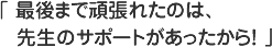 最後まで頑張れたのは、先生のサポートがあったから！