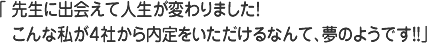 先生に出会えて人生が変わりました！こんな私が４社から内定をいただけるなんて、夢のようです