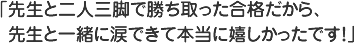 先生と二人三脚で勝ち取った合格だから先生と一緒に涙できて本当に嬉しかったです