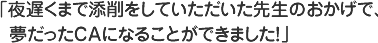 夜遅くまで添削をしていただいた先生のおかげで、夢だったCAになることができました！