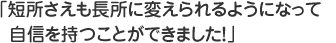 短所さえも長所に変えられるようになって自信を持つことができました