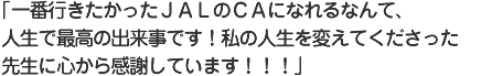一番行きたかったＪＡＬのＣＡになれるなんて、人生で最高の出来事です！私の人生を変えてくださった先生に心から感謝しています！！！