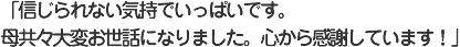 「信じられない気持でいっぱいです。母共々大変お世話になりました。心から感謝しています！」
