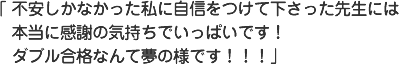 不安しかなかった私に自信をつけて下さった先生には本当に感謝の気持ちでいっぱいです！ダブル合格なんて夢の様です！！！
