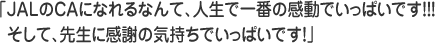 ＪＡＬのＣＡになれるなんて、人生で一番の感動でいっぱいです！！！そして、先生に感謝の気持ちでいっぱいです！