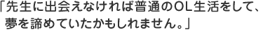 先生に出会えなければ普通のＯＬ生活をして、夢を諦めていたかもしれません。