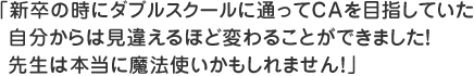 新卒の時にダブルスクールに通ってCAを目指していた自分からは見違えるほど変わることができました！先生は本当に魔法使いかもしれません！
