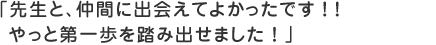先生と、仲間に出会えてよかったです！！やっと第一歩を踏み出せました！