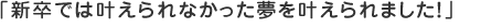 新卒では叶えられなかった夢を叶えられました！