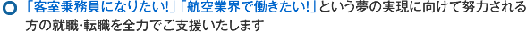 「客室乗務員になりたい！」「航空業界で働きたい！」という夢の実現に向けて努力される方の就職・転職を全力でご支援いたします