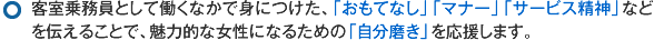 客室乗務員として働くなかで身につけた、「おもてなし」「マナー」「サービス精神」などを伝えることで、魅力的な女性になるための「自分磨き」を応援します。