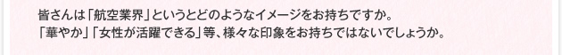皆さんは「航空業界」というとどのようなイメージをお持ちですか。「華やか」「女性が活躍できる」等、様々な印象をお持ちではないでしょうか。