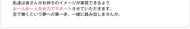 私達は皆さんがお持ちのイメージが実現できるようお一人お一人を全力でサポートさせていただきます。空で働くという夢への第一歩、一緒に踏み出しませんか。