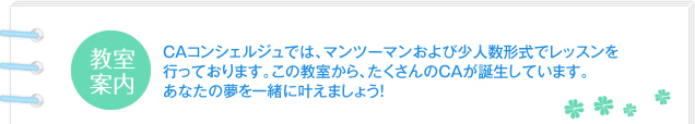 CAコンシェルジュでは、マンツーマンおよび少人数形式でレッスンを行っております。この教室から、たくさんのCAが誕生しています。あなたの夢を一緒に叶えましょう!
