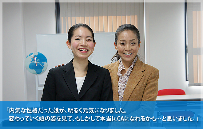 内気な性格だった娘が、明るく元気になりました。変わっていく娘の姿を見て、もしかして本当にCAになれるかも・・・・と思いました。