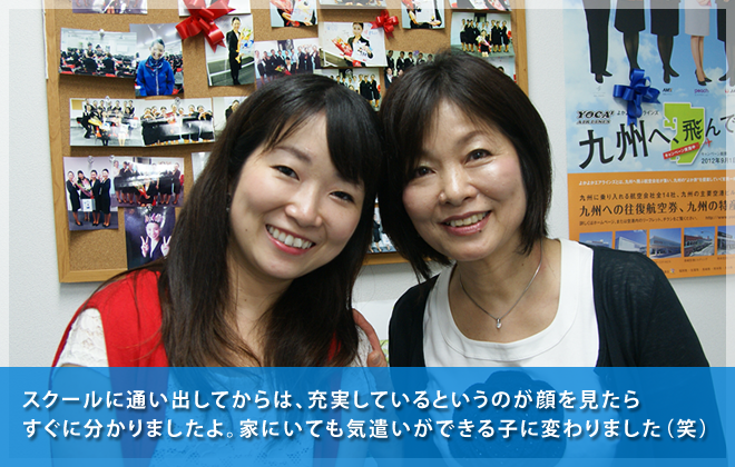スクールに通い出してからは、充実しているというのが顔を見たらすぐに分かりましたよ。家にいても気遣いができる子に変わりました（笑）